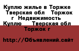 Куплю жилье в Торжке - Тверская обл., Торжок г. Недвижимость » Куплю   . Тверская обл.,Торжок г.